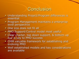Conclusion
Understanding Project/Program differences is
essential
Program Management maintains a enterprise
level perspective
One size does not fit all
PMO Support/Control model most useful
Clear charter, top down support, & bottom up
buy is key to PMO success
CMM valuable framework for establishing and
evolving PMO
Well established models and key considerations
are available
 
