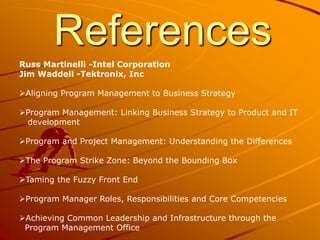 References
Russ Martinelli -Intel Corporation
Jim Waddell -Tektronix, Inc
Aligning Program Management to Business Strategy
Program Management: Linking Business Strategy to Product and IT
development
Program and Project Management: Understanding the Differences
The Program Strike Zone: Beyond the Bounding Box
Taming the Fuzzy Front End
Program Manager Roles, Responsibilities and Core Competencies
Achieving Common Leadership and Infrastructure through the
Program Management Office
 
