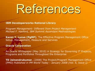 References
IBM Developerworks Rational Library
Program Management: Different from Project Management
Michael F. Hanford, IBM Summit Ascendant Methodologies
Karen Y. Lucus (PgMP), The Effective Program Management Office
Setup, Management, Measure and Services
Oracle Corporation
An Oracle Whitepaper (May 2010) A Strategy for Governing IT Projects,
Programs and Portfolios Throughout the Enterprise
TD Jainendrukumar, (2008) The Project/Program Management Office
(PMO) Published in PM World Today - January 2008 (Vol. X, Issue I)
 