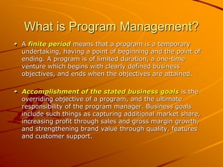 What is Program Management?
A finite period means that a program is a temporary
undertaking, having a point of beginning and the point of
ending. A program is of limited duration, a one-time
venture which begins with clearly defined business
objectives, and ends when the objectives are attained.
Accomplishment of the stated business goals is the
overriding objective of a program, and the ultimate
responsibility of the program manager. Business goals
include such things as capturing additional market share,
increasing profit through sales and gross margin growth,
and strengthening brand value through quality, features
and customer support.
 