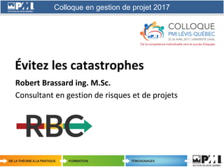 Colloque en gestion de projet 2017
1
Évitez les catastrophes
Robert Brassard ing. M.Sc.
Consultant en gestion de risques et de projets
 