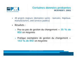 Certaines données probantes
MCKINSEY, 2002



40 projets majeurs (domaines variés : bancaire, hôpitaux,
manufacturiers, and services publics)



Résultats :


Peu ou pas de gestion du changement = 35 % de
RSI en moyenne



Pratique exemplaire de gestion du changement =
143 % de RSI en moyenne

Copyright © 2013 Brio Conseils inc. Tous droits réservés.

10

 