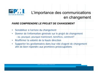 L’importance des communications
en changement
FAIRE COMPRENDRE LE PROJET DE CHANGEMENT
• Sensibiliser à l’arrivée du changement
• Donner de l’information générale sur le projet de changement
- où, pourquoi, pourquoi maintenant, bénéfices, comment?

• Réaffirmer la volonté de la haute direction
• Supporter les gestionnaires dans leur rôle d’agent de changement
afin de bien répondre aux premières préoccupations

Copyright © 2013 Brio Conseils inc. Tous droits réservés.

18

 