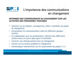 L’importance des communications
en changement
INFORMER DES CONSÉQUENCES DU CHANGEMENT SUR LES
ACTIVITÉS DES PERSONNES TOUCHÉES
• Informer sur les impacts, conséquences, effets, retombées du projet
de changement
• Personnaliser les communications selon les différents groupes
touchés
• En collaboration avec les gestionnaires, informer des différentes
actions mises en œuvre pour gérer la transition
• Favoriser une attitude positive face au changement
• Insister sur les raisons justifiant le changement
• Communiquer honnêtement sur les avancements du projet (+/-)
Copyright © 2013 Brio Conseils inc. Tous droits réservés.

19

 