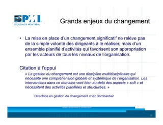 Grands enjeux du changement
• La mise en place d’un changement significatif ne relève pas
de la simple volonté des dirigeants à le réaliser, mais d’un
ensemble planifié d’activités qui favorisent son appropriation
par les acteurs de tous les niveaux de l’organisation.

Citation à l’appui
« La gestion du changement est une discipline multidisciplinaire qui
nécessite une compréhension globale et systémique de l’organisation. Les
interventions dans ce domaine vont bien au-delà des aspects « soft » et
nécessitent des activités planifiées et structurées. »
Directrice en gestion du changement chez Bombardier

Copyright © 2013 Brio Conseils inc. Tous droits réservés.

26

 