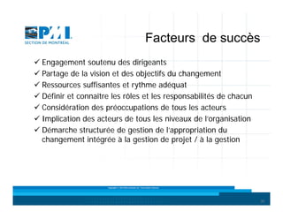 Facteurs de succès
 Engagement soutenu des dirigeants
 Partage de la vision et des objectifs du changement
 Ressources suffisantes et rythme adéquat
 Définir et connaître les rôles et les responsabilités de chacun
 Considération des préoccupations de tous les acteurs
 Implication des acteurs de tous les niveaux de l’organisation
 Démarche structurée de gestion de l’appropriation du
changement intégrée à la gestion de projet / à la gestion

Copyright © 2013 Brio Conseils inc. Tous droits réservés.

30

 