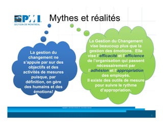 Mythes et réalités

La gestion du
changement ne
s’appuie par sur des
objectifs et des
activités de mesures
puisque, par
définition, on gère
des humains et des
émotions!

La Gestion du Changement
vise beaucoup plus que la
gestion des émotions. Elle
vise l’efficacité et l’efficience
de l’organisation qui passent
nécessairement par
l’adhésion et l’appropriation
des employés.
Il existe des outils de mesure
pour suivre le rythme
d’appropriation.

Copyright © 2013 Brio Conseils inc. Tous droits réservés.

4

 