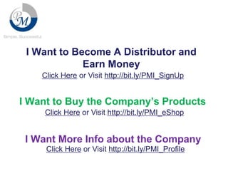 I Want to Become A Distributor and
Earn Money
Click Here or Visit http://bit.ly/PMI_SignUp

I Want to Buy the Company’s Products
Click Here or Visit http://bit.ly/PMI_eShop

I Want More Info about the Company
Click Here or Visit http://bit.ly/PMI_Profile

 
