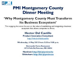 PMI Montgomery County
Dinner Meeting
‘Why Montgomery County MustTransform
Its Business Ecosystem’
This engaging discussion focuses on the value of establishing and integrating a business
ecosystem that allows companies to thrive.
Hector Del Castillo
Product Innovation Consultant
http://linkd.in/hdelcastillo
Wednesday, 6 May 2015 from 5:30 to 9:00 p.m.
Normandie Farms Restaurant
10710 Falls Rd, Potomac, MD 20854
Handout: http://bit.ly/pmimcho
Slideshare: http://bit.ly/pmimcss
 