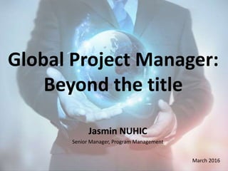 Global Project Manager:
Beyond the title
Jasmin NUHIC
Senior Manager, Program Management
March 2016
 