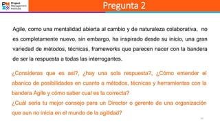 10
Pregunta 2
Agile, como una mentalidad abierta al cambio y de naturaleza colaborativa, no
es completamente nuevo, sin embargo, ha inspirado desde su inicio, una gran
variedad de métodos, técnicas, frameworks que parecen nacer con la bandera
de ser la respuesta a todas las interrogantes.
¿Consideras que es así?, ¿hay una sola respuesta?, ¿Cómo entender el
abanico de posibilidades en cuanto a métodos, técnicas y herramientas con la
bandera Agile y cómo saber cual es la correcta?
¿Cuál sería tu mejor consejo para un Director o gerente de una organización
que aun no inicia en el mundo de la agilidad?
 