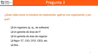 11
Pregunta 3
¿Quien debe tomar la iniciativa de implementar agile en una organización y por
qué?
 Un ingeniero (p. ej., de software)
 Un gerente de área de IT
 Un gerente de área de negocio
 Algún “C”, CIO, CFO, CEO, etc.
 Otro
 