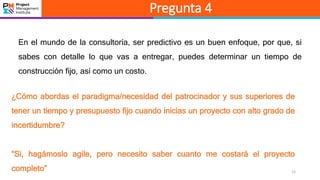 12
Pregunta 4
En el mundo de la consultoría, ser predictivo es un buen enfoque, por que, si
sabes con detalle lo que vas a entregar, puedes determinar un tiempo de
construcción fijo, así como un costo.
¿Cómo abordas el paradigma/necesidad del patrocinador y sus superiores de
tener un tiempo y presupuesto fijo cuando inicias un proyecto con alto grado de
incertidumbre?
“Si, hagámoslo agile, pero necesito saber cuanto me costará el proyecto
completo”
 