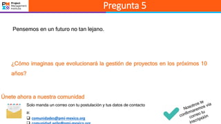 13
Pregunta 5
Pensemos en un futuro no tan lejano.
¿Cómo imaginas que evolucionará la gestión de proyectos en los próximos 10
años?
Únete ahora a nuestra comunidad
Solo manda un correo con tu postulación y tus datos de contacto
a:
 comunidades@pmi-mexico.org
 