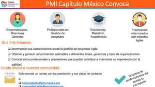 PMI Capítulo México Convoca
Practicantes
relacionados
con métodos
ágiles
Emprendedores,
Directores
Gerentes
Profesionales en
Gestión de
proyectos
Estudiantes,
Maestros,
Académicos
Si a ti te interesa:
 Incrementar sus conocimientos sobre la gestión de proyectos Agile
 Obtener y generar conocimientos aplicables a diferentes áreas, gerencias y tipos de organizaciones
 Conocer otros profesionales y proveedores que puedan contribuir a maximizar su experiencia con la
agilidad
Únete ahora a nuestra comunidad
Solo manda un correo con tu postulación y tus datos de contacto
a:
 comunidades@pmi-mexico.org
 