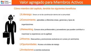 Valor agregado para Miembros Activos
Cómo miembro del capítulo, tendrás los siguientes beneficios
Liderazgo. Tomar un rol de coordinación dentro de la comunidad
Conocimiento. aplicables a diferentes áreas, gerencias y tipos de
organizaciones
Networking. Conoce otros profesionales y proveedores que pueden contribuir a
maximizar tu experiencia con la agilidad
Ahorros. Descuentos y promociones exclusivos en cursos y/o seminarios
Oportunidades. Acceso a la bolsa de trabajo
Invitaciones a eventos exclusivos
 