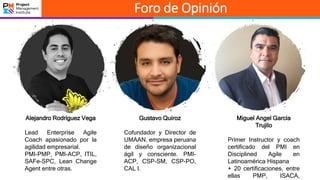 Foro de Opinión
Miguel Angel Garcia
Trujilo
Primer Instructor y coach
certificado del PMI en
Disciplined Agile en
Latinoamérica Hispana
+ 20 certificaciones, entre
ellas PMP, ISACA,
Gustavo Quiroz
Cofundador y Director de
UMAAN. empresa peruana
de diseño organizacional
ágil y consciente. PMI-
ACP, CSP-SM, CSP-PO,
CAL I.
Alejandro Rodríguez Vega
Lead Enterprise Agile
Coach apasionado por la
agilidad empresarial.
PMI-PMP, PMI-ACP, ITIL,
SAFe-SPC, Lean Change
Agent entre otras.
 