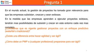9
Pregunta 1
En el mundo actual, la gestión de proyectos ha tomado gran relevancia para
que las empresas subsistan, crezcan y sean exitosas.
En la medida que las empresas aprenden a ejecutar proyectos exitosos,
tendrán mas posibilidades de subsistir y crecer en este entorno cada vez mas
complejo.¿Consideras que es vigente gestionar proyectos con un enfoque predictivo
(waterfall o tradicional)?
¿Existe una diferencia entre hacer agilidad y ser ágil?
¿Cómo debe un PMP o (cualquier profesional) prepararse para ser ágil?
 