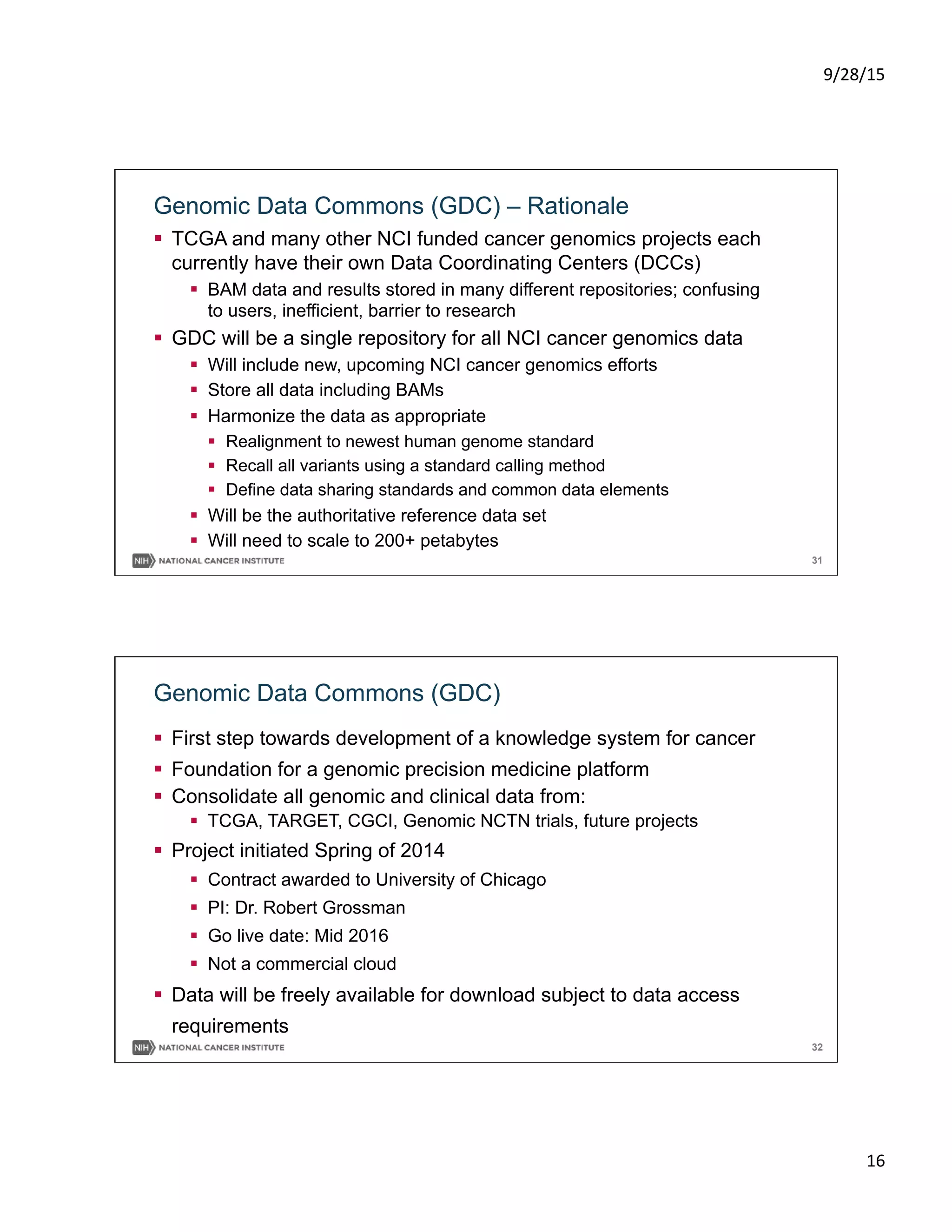 9/28/15	
  
16	
  
31
Genomic Data Commons (GDC) – Rationale
§  TCGA and many other NCI funded cancer genomics projects each
currently have their own Data Coordinating Centers (DCCs)
§  BAM data and results stored in many different repositories; confusing
to users, inefficient, barrier to research
§  GDC will be a single repository for all NCI cancer genomics data
§  Will include new, upcoming NCI cancer genomics efforts
§  Store all data including BAMs
§  Harmonize the data as appropriate
§  Realignment to newest human genome standard
§  Recall all variants using a standard calling method
§  Define data sharing standards and common data elements
§  Will be the authoritative reference data set
§  Will need to scale to 200+ petabytes
32
Genomic Data Commons (GDC)
§  First step towards development of a knowledge system for cancer
§  Foundation for a genomic precision medicine platform
§  Consolidate all genomic and clinical data from:
§  TCGA, TARGET, CGCI, Genomic NCTN trials, future projects
§  Project initiated Spring of 2014
§  Contract awarded to University of Chicago
§  PI: Dr. Robert Grossman
§  Go live date: Mid 2016
§  Not a commercial cloud
§  Data will be freely available for download subject to data access
requirements
 