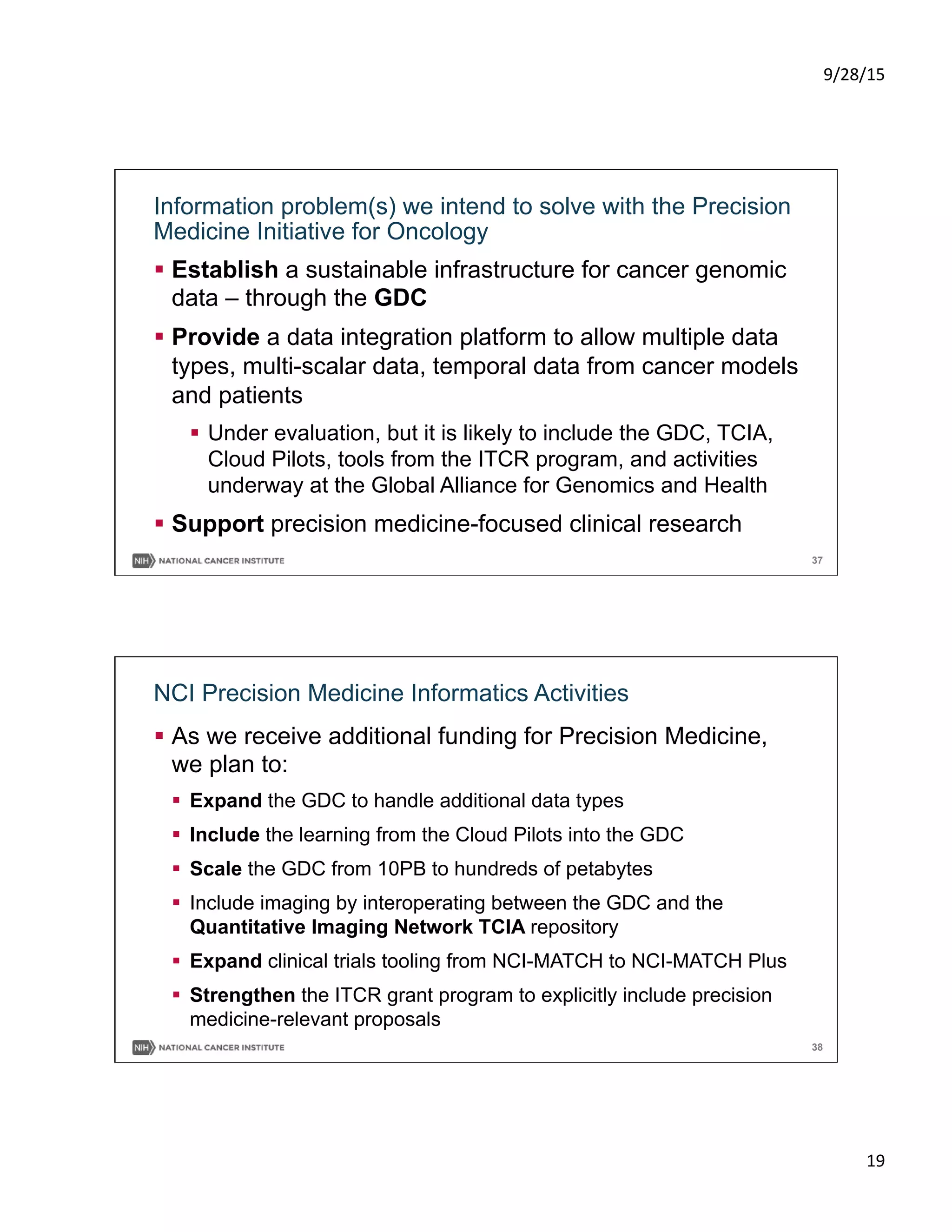 9/28/15	
  
19	
  
37
Information problem(s) we intend to solve with the Precision
Medicine Initiative for Oncology
§  Establish a sustainable infrastructure for cancer genomic
data – through the GDC
§  Provide a data integration platform to allow multiple data
types, multi-scalar data, temporal data from cancer models
and patients
§  Under evaluation, but it is likely to include the GDC, TCIA,
Cloud Pilots, tools from the ITCR program, and activities
underway at the Global Alliance for Genomics and Health
§  Support precision medicine-focused clinical research
38
NCI Precision Medicine Informatics Activities
§  As we receive additional funding for Precision Medicine,
we plan to:
§  Expand the GDC to handle additional data types
§  Include the learning from the Cloud Pilots into the GDC
§  Scale the GDC from 10PB to hundreds of petabytes
§  Include imaging by interoperating between the GDC and the
Quantitative Imaging Network TCIA repository
§  Expand clinical trials tooling from NCI-MATCH to NCI-MATCH Plus
§  Strengthen the ITCR grant program to explicitly include precision
medicine-relevant proposals
 