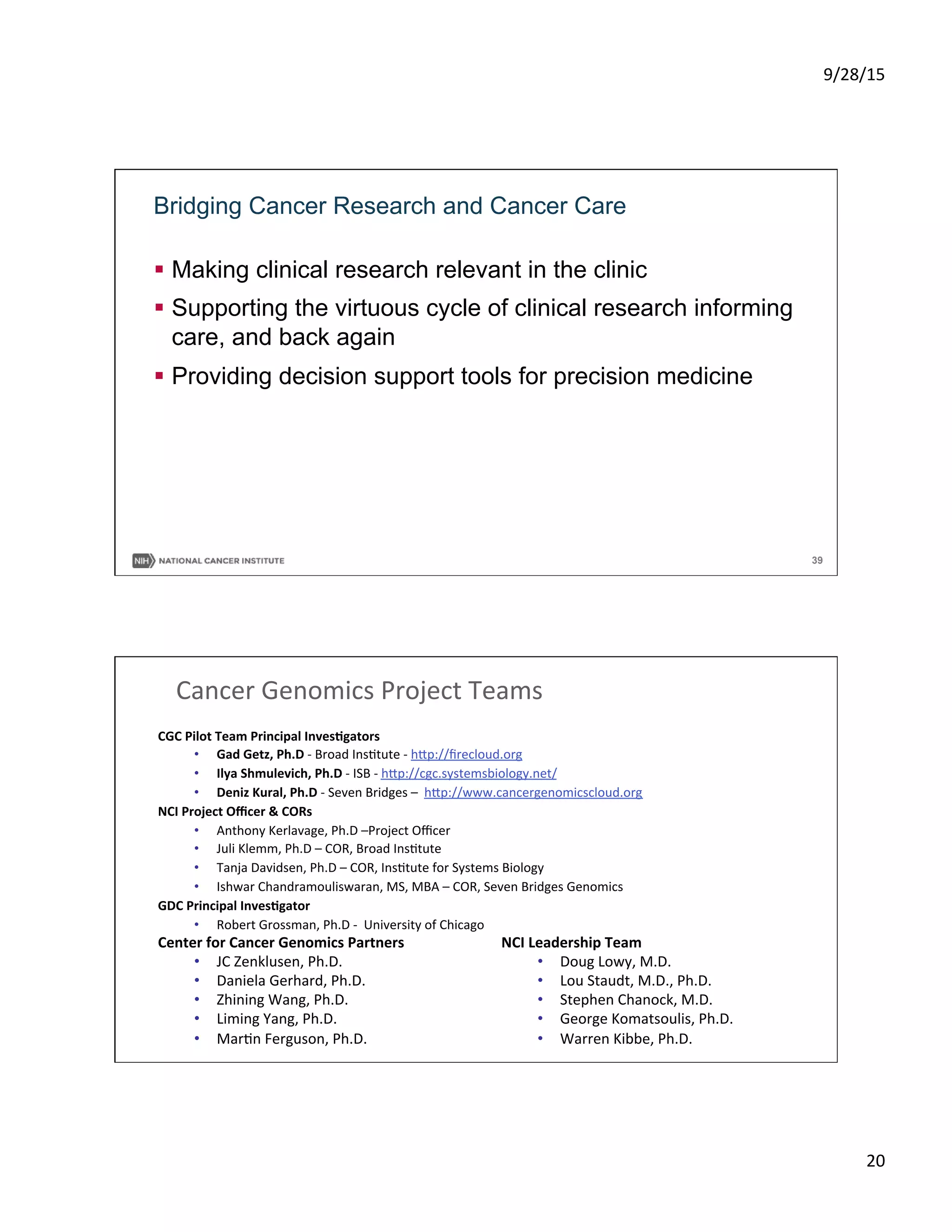 9/28/15	
  
20	
  
39
Bridging Cancer Research and Cancer Care
§  Making clinical research relevant in the clinic
§  Supporting the virtuous cycle of clinical research informing
care, and back again
§  Providing decision support tools for precision medicine
CGC	
  Pilot	
  Team	
  Principal	
  Inves5gators	
  	
  
•  Gad	
  Getz,	
  Ph.D	
  -­‐	
  Broad	
  InsStute	
  -­‐	
  h_p://ﬁrecloud.org	
  	
  	
  	
  
•  Ilya	
  Shmulevich,	
  Ph.D	
  -­‐	
  ISB	
  -­‐	
  h_p://cgc.systemsbiology.net/	
  	
  	
  
•  Deniz	
  Kural,	
  Ph.D	
  -­‐	
  Seven	
  Bridges	
  –	
  	
  h_p://www.cancergenomicscloud.org	
  	
  	
  
NCI	
  Project	
  Oﬃcer	
  &	
  CORs	
  
•  Anthony	
  Kerlavage,	
  Ph.D	
  –Project	
  Oﬃcer	
  
•  Juli	
  Klemm,	
  Ph.D	
  –	
  COR,	
  Broad	
  InsStute	
  
•  Tanja	
  Davidsen,	
  Ph.D	
  –	
  COR,	
  InsStute	
  for	
  Systems	
  Biology	
  	
  
•  Ishwar	
  Chandramouliswaran,	
  MS,	
  MBA	
  –	
  COR,	
  Seven	
  Bridges	
  Genomics	
  
GDC	
  Principal	
  Inves5gator	
  
•  Robert	
  Grossman,	
  Ph.D	
  -­‐	
  	
  University	
  of	
  Chicago	
  
	
  
Cancer	
  Genomics	
  Project	
  Teams	
  	
  
NCI	
  Leadership	
  Team	
  
•  Doug	
  Lowy,	
  M.D.	
  
•  Lou	
  Staudt,	
  M.D.,	
  Ph.D.	
  
•  Stephen	
  Chanock,	
  M.D.	
  
•  George	
  Komatsoulis,	
  Ph.D.	
  
•  Warren	
  Kibbe,	
  Ph.D.	
  
Center	
  for	
  Cancer	
  Genomics	
  Partners	
  
•  JC	
  Zenklusen,	
  Ph.D.	
  
•  Daniela	
  Gerhard,	
  Ph.D.	
  
•  Zhining	
  Wang,	
  Ph.D.	
  
•  Liming	
  Yang,	
  Ph.D.	
  
•  MarSn	
  Ferguson,	
  Ph.D.	
  
 