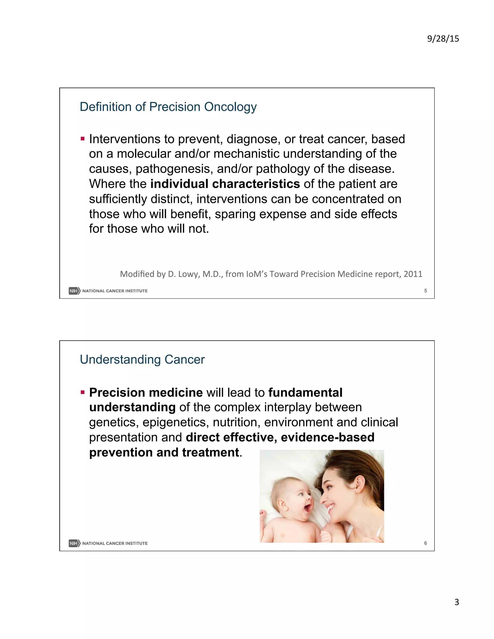 9/28/15	
  
3	
  
5
Definition of Precision Oncology
§  Interventions to prevent, diagnose, or treat cancer, based
on a molecular and/or mechanistic understanding of the
causes, pathogenesis, and/or pathology of the disease.
Where the individual characteristics of the patient are
sufficiently distinct, interventions can be concentrated on
those who will benefit, sparing expense and side effects
for those who will not.
Modiﬁed	
  by	
  D.	
  Lowy,	
  M.D.,	
  from	
  IoM’s	
  Toward	
  Precision	
  Medicine	
  report,	
  2011	
  
6
Understanding Cancer
§  Precision medicine will lead to fundamental
understanding of the complex interplay between
genetics, epigenetics, nutrition, environment and clinical
presentation and direct effective, evidence-based
prevention and treatment.
 