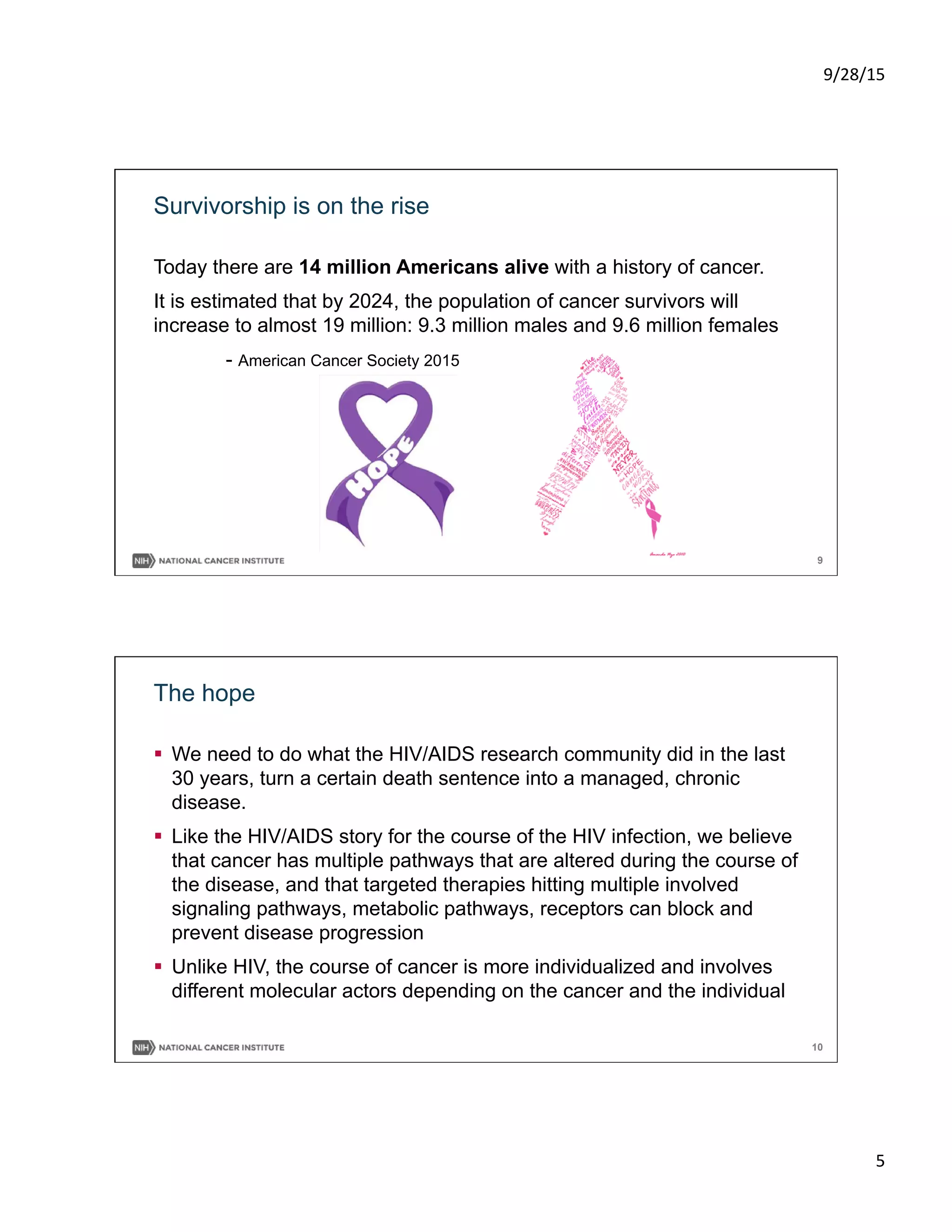 9/28/15	
  
5	
  
9
Survivorship is on the rise
Today there are 14 million Americans alive with a history of cancer.
It is estimated that by 2024, the population of cancer survivors will
increase to almost 19 million: 9.3 million males and 9.6 million females
- American Cancer Society 2015
10
The hope
§  We need to do what the HIV/AIDS research community did in the last
30 years, turn a certain death sentence into a managed, chronic
disease.
§  Like the HIV/AIDS story for the course of the HIV infection, we believe
that cancer has multiple pathways that are altered during the course of
the disease, and that targeted therapies hitting multiple involved
signaling pathways, metabolic pathways, receptors can block and
prevent disease progression
§  Unlike HIV, the course of cancer is more individualized and involves
different molecular actors depending on the cancer and the individual
 
