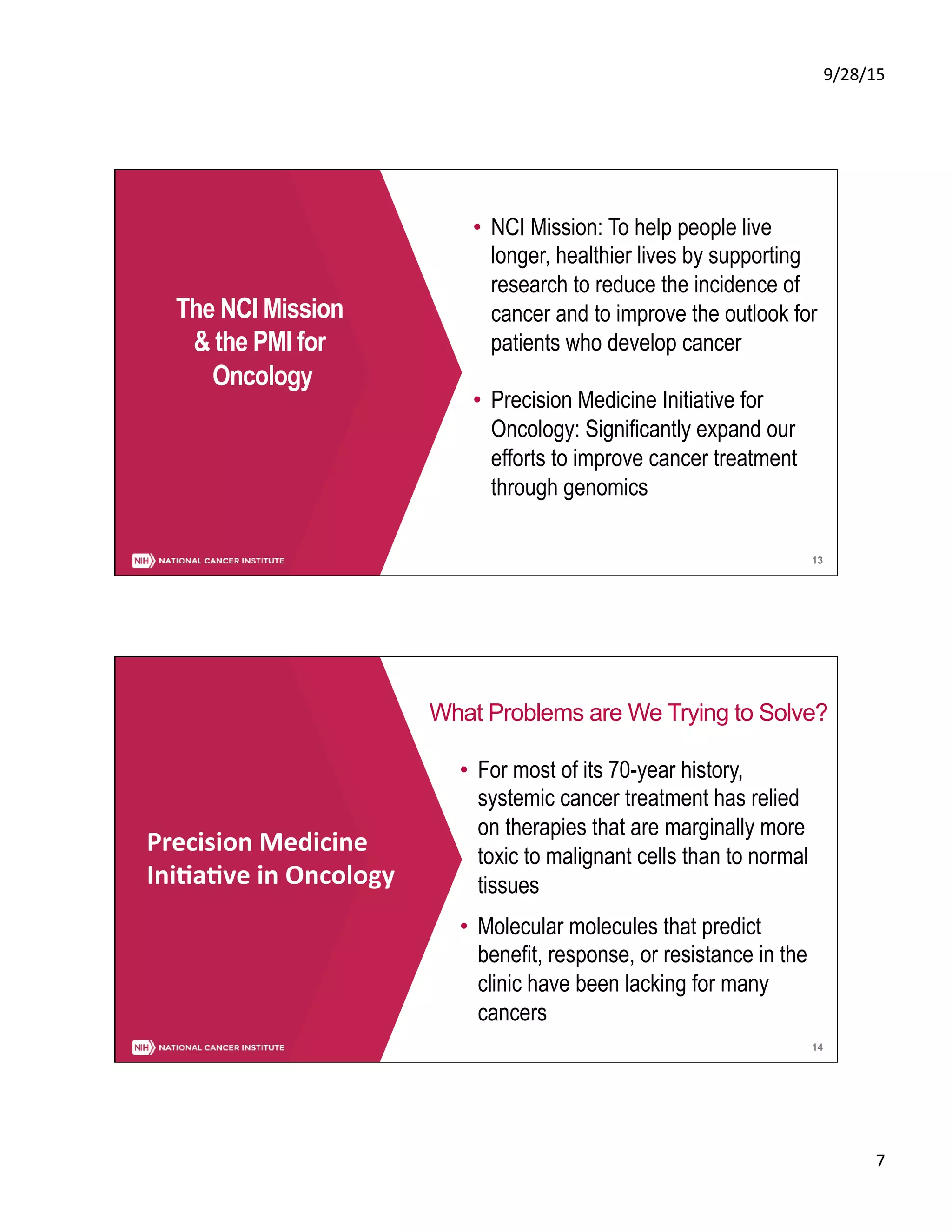 9/28/15	
  
7	
  
13
The NCI Mission
& the PMI for
Oncology
•  NCI Mission: To help people live
longer, healthier lives by supporting
research to reduce the incidence of
cancer and to improve the outlook for
patients who develop cancer
•  Precision Medicine Initiative for
Oncology: Significantly expand our
efforts to improve cancer treatment
through genomics
14
What Problems are We Trying to Solve?
Precision	
  Medicine	
  	
  
Ini5a5ve	
  in	
  Oncology	
  
•  For most of its 70-year history,
systemic cancer treatment has relied
on therapies that are marginally more
toxic to malignant cells than to normal
tissues
•  Molecular molecules that predict
benefit, response, or resistance in the
clinic have been lacking for many
cancers
 