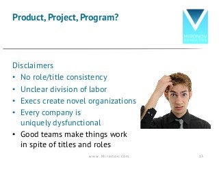 Disclaimers
• No role/title consistency
• Unclear division of labor
• Execs create novel organizations
• Every company is
uniquely dysfunctional
• Good teams make things work
in spite of titles and roles
Product, Project, Program?
w w w . M i r o n o v . c o m 13
 