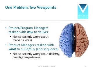 • Project/Program Managers
tasked with how to deliver
• Not-so-secretly worry about
market success
• Product Managers tasked with
what to build/buy (and sequence)
• Not-so-secretly worry about delivery,
quality, completeness
One Problem,Two Viewpoints
w w w . M i r o n o v . c o m 14
 