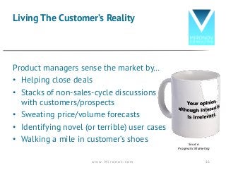Product managers sense the market by…
• Helping close deals
• Stacks of non-sales-cycle discussions
with customers/prospects
• Sweating price/volume forecasts
• Identifying novel (or terrible) user cases
• Walking a mile in customer’s shoes
Living The Customer’s Reality
Source:
Pragmatic	Marketing
w w w . M i r o n o v . c o m 16
 