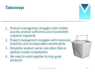 1. Product management struggles with market
success, product sufficiency and inconsistent
customer segments
2. Project management struggles with resources,
timelines and unreasonable commitments
3. Simplistic product owner role often fails to
address market complexities
4. We need to work together to ship great
products!
Takeaways
w w w . M i r o n o v . c o m 24
 