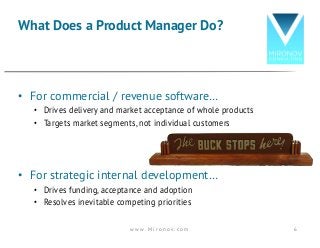 • For commercial / revenue software…
• Drives delivery and market acceptance of whole products
• Targets market segments, not individual customers
• For strategic internal development…
• Drives funding, acceptance and adoption
• Resolves inevitable competing priorities
What Does a Product Manager Do?
w w w . M i r o n o v . c o m 6
 