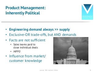 • Engineering demand always >> supply
• Exclusive-OR trade-offs, but AND demands
• Facts are not sufficient
• Sales teams paid to
close individual deals
• HIPPO
• Influence from market/
customer knowledge
Product Management:
Inherently Political
w w w . M i r o n o v . c o m 8
 