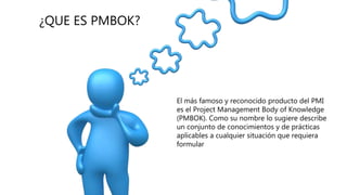 ¿QUE ES PMBOK?
 El más famoso y reconocido producto del PMI
es el Project Management Body of Knowledge
(PMBOK). Como su nombre lo sugiere describe
un conjunto de conocimientos y de prácticas
aplicables a cualquier situación que requiera
formular
 