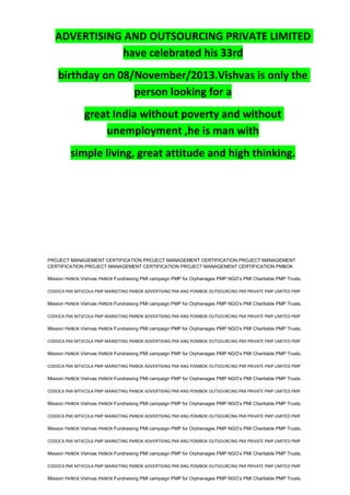ADVERTISING AND OUTSOURCING PRIVATE LIMITED
have celebrated his 33rd
birthday on 08/November/2013.Vishvas is only the
person looking for a
great India without poverty and without
unemployment ,he is man with
simple living, great attitude and high thinking.
PROJECT MANAGEMENT CERTIFICATION PROJECT MANAGEMENT CERTIFICATION PROJECT MANAGEMENT
CERTIFICATION PROJECT MANAGEMENT CERTIFICATION PROJECT MANAGEMENT CERTIFICATION PMBOK
Mission PMBOK Vishvas PMBOK Fundraising PMI campaign PMP for Orphanages PMP NGO’s PMI Charitable PMP Trusts.
CODOCA PMI MTVCOLA PMP MARKETING PMBOK ADVERTISING PMI ANG POMBOK OUTSOURCING PMI PRIVATE PMP LIMITED PMP
Mission PMBOK Vishvas PMBOK Fundraising PMI campaign PMP for Orphanages PMP NGO’s PMI Charitable PMP Trusts.
CODOCA PMI MTVCOLA PMP MARKETING PMBOK ADVERTISING PMI ANG POMBOK OUTSOURCING PMI PRIVATE PMP LIMITED PMP
Mission PMBOK Vishvas PMBOK Fundraising PMI campaign PMP for Orphanages PMP NGO’s PMI Charitable PMP Trusts.
CODOCA PMI MTVCOLA PMP MARKETING PMBOK ADVERTISING PMI ANG POMBOK OUTSOURCING PMI PRIVATE PMP LIMITED PMP
Mission PMBOK Vishvas PMBOK Fundraising PMI campaign PMP for Orphanages PMP NGO’s PMI Charitable PMP Trusts.
CODOCA PMI MTVCOLA PMP MARKETING PMBOK ADVERTISING PMI ANG POMBOK OUTSOURCING PMI PRIVATE PMP LIMITED PMP
Mission PMBOK Vishvas PMBOK Fundraising PMI campaign PMP for Orphanages PMP NGO’s PMI Charitable PMP Trusts.
CODOCA PMI MTVCOLA PMP MARKETING PMBOK ADVERTISING PMI ANG POMBOK OUTSOURCING PMI PRIVATE PMP LIMITED PMP
Mission PMBOK Vishvas PMBOK Fundraising PMI campaign PMP for Orphanages PMP NGO’s PMI Charitable PMP Trusts.
CODOCA PMI MTVCOLA PMP MARKETING PMBOK ADVERTISING PMI ANG POMBOK OUTSOURCING PMI PRIVATE PMP LIMITED PMP
Mission PMBOK Vishvas PMBOK Fundraising PMI campaign PMP for Orphanages PMP NGO’s PMI Charitable PMP Trusts.
CODOCA PMI MTVCOLA PMP MARKETING PMBOK ADVERTISING PMI ANG POMBOK OUTSOURCING PMI PRIVATE PMP LIMITED PMP
Mission PMBOK Vishvas PMBOK Fundraising PMI campaign PMP for Orphanages PMP NGO’s PMI Charitable PMP Trusts.
CODOCA PMI MTVCOLA PMP MARKETING PMBOK ADVERTISING PMI ANG POMBOK OUTSOURCING PMI PRIVATE PMP LIMITED PMP
Mission PMBOK Vishvas PMBOK Fundraising PMI campaign PMP for Orphanages PMP NGO’s PMI Charitable PMP Trusts.
 