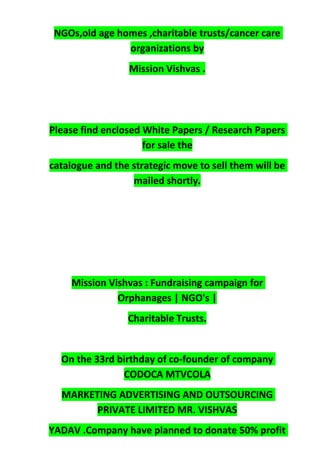 NGOs,old age homes ,charitable trusts/cancer care
organizations by
Mission Vishvas .
Please find enclosed White Papers / Research Papers
for sale the
catalogue and the strategic move to sell them will be
mailed shortly.
Mission Vishvas : Fundraising campaign for
Orphanages | NGO's |
Charitable Trusts.
On the 33rd birthday of co-founder of company
CODOCA MTVCOLA
MARKETING ADVERTISING AND OUTSOURCING
PRIVATE LIMITED MR. VISHVAS
YADAV .Company have planned to donate 50% profit
 