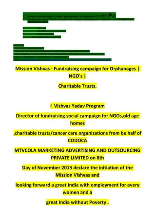  Research shows that a Project Management Professional (P II M II PII)
 Certification from C.M.M.A.A.O.Pvt.Ltd. Project Management Institute , can increase your
earnings by 25%
• Earn more
• Enjoy better career opportunities
• Globally recognized
 Get certified and get recognized.
COURTSEY:-
Vishvas Yadav | Program Director |
C.M.M.A.A.O .Pvt .Ltd.Project Management Institute Project Management Certification
Project Management Institute~CODOCA MTVCOLA MARKETING ADVERTISING AND OUTSOURCING Pvt. Ltd.
Mobile: +91-8884782639 | +91-9036236527 | +91-8884640956 |
Mail id: pmicmmaao@gmail.com | sales@codocamtvcola.co.in | info@codocamtvcola.co.in | cmmaao@gmail.com
Mission Vishvas : Fundraising campaign for Orphanages |
NGO's |
Charitable Trusts.
I Vishvas Yadav Program
Director of fundraising social campaign for NGOs,old age
homes
,charitable trusts/cancer care organizations from be half of
CODOCA
MTVCOLA MARKETING ADVERTISING AND OUTSOURCING
PRIVATE LIMITED on 8th
Day of November 2013 declare the initiation of the
Mission Vishvas and
looking forward a great India with employment for every
women and a
great India without Poverty .
 