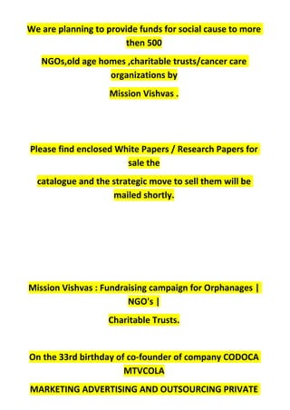 We are planning to provide funds for social cause to more
then 500
NGOs,old age homes ,charitable trusts/cancer care
organizations by
Mission Vishvas .
Please find enclosed White Papers / Research Papers for
sale the
catalogue and the strategic move to sell them will be
mailed shortly.
Mission Vishvas : Fundraising campaign for Orphanages |
NGO's |
Charitable Trusts.
On the 33rd birthday of co-founder of company CODOCA
MTVCOLA
MARKETING ADVERTISING AND OUTSOURCING PRIVATE
 
