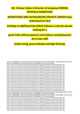 Mr. Vishvas Yadav is Director of company CODOCA
MTVCOLA MARKETING
ADVERTISING AND OUTSOURCING PRIVATE LIMITED have
celebrated his 33rd
birthday on 08/November/2013.Vishvas is only the person
looking for a
great India without poverty and without unemployment
,he is man with
simple living, great attitude and high thinking.
PROJECT MANAGEMENT CERTIFICATION PROJECT MANAGEMENT CERTIFICATION PROJECT MANAGEMENT CERTIFICATION
PROJECT MANAGEMENT CERTIFICATION PROJECT MANAGEMENT CERTIFICATION PMBOK
Mission PMBOK Vishvas PMBOK Fundraising PMI campaign PMP for Orphanages PMP NGO’s PMI Charitable PMP Trusts.
CODOCA PMI MTVCOLA PMP MARKETING PMBOK ADVERTISING PMI ANG POMBOK OUTSOURCING PMI PRIVATE PMP LIMITED PMP
Mission PMBOK Vishvas PMBOK Fundraising PMI campaign PMP for Orphanages PMP NGO’s PMI Charitable PMP Trusts.
CODOCA PMI MTVCOLA PMP MARKETING PMBOK ADVERTISING PMI ANG POMBOK OUTSOURCING PMI PRIVATE PMP LIMITED PMP
Mission PMBOK Vishvas PMBOK Fundraising PMI campaign PMP for Orphanages PMP NGO’s PMI Charitable PMP Trusts.
CODOCA PMI MTVCOLA PMP MARKETING PMBOK ADVERTISING PMI ANG POMBOK OUTSOURCING PMI PRIVATE PMP LIMITED PMP
Mission PMBOK Vishvas PMBOK Fundraising PMI campaign PMP for Orphanages PMP NGO’s PMI Charitable PMP Trusts.
CODOCA PMI MTVCOLA PMP MARKETING PMBOK ADVERTISING PMI ANG POMBOK OUTSOURCING PMI PRIVATE PMP LIMITED PMP
Mission PMBOK Vishvas PMBOK Fundraising PMI campaign PMP for Orphanages PMP NGO’s PMI Charitable PMP Trusts.
CODOCA PMI MTVCOLA PMP MARKETING PMBOK ADVERTISING PMI ANG POMBOK OUTSOURCING PMI PRIVATE PMP LIMITED PMP
Mission PMBOK Vishvas PMBOK Fundraising PMI campaign PMP for Orphanages PMP NGO’s PMI Charitable PMP Trusts.
CODOCA PMI MTVCOLA PMP MARKETING PMBOK ADVERTISING PMI ANG POMBOK OUTSOURCING PMI PRIVATE PMP LIMITED PMP
Mission PMBOK Vishvas PMBOK Fundraising PMI campaign PMP for Orphanages PMP NGO’s PMI Charitable PMP Trusts.
CODOCA PMI MTVCOLA PMP MARKETING PMBOK ADVERTISING PMI ANG POMBOK OUTSOURCING PMI PRIVATE PMP LIMITED PMP
Mission PMBOK Vishvas PMBOK Fundraising PMI campaign PMP for Orphanages PMP NGO’s PMI Charitable PMP Trusts.
CODOCA PMI MTVCOLA PMP MARKETING PMBOK ADVERTISING PMI ANG POMBOK OUTSOURCING PMI PRIVATE PMP LIMITED PMP
Mission PMBOK Vishvas PMBOK Fundraising PMI campaign PMP for Orphanages PMP NGO’s PMI Charitable PMP Trusts.
CODOCA PMI MTVCOLA PMP MARKETING PMBOK ADVERTISING PMI ANG POMBOK OUTSOURCING PMI PRIVATE PMP LIMITED PMP
PROJECT MANAGEMENT CERTIFICATION PROJECT MANAGEMENT CERTIFICATION PROJECT MANAGEMENT CERTIFICATION
PROJECT MANAGEMENT CERTIFICATION PROJECT MANAGEMENT CERTIFICATION PMBOK
PROJECT MANAGEMENT CERTIFICATION PROJECT MANAGEMENT CERTIFICATION PROJECT MANAGEMENT CERTIFICATION
PROJECT MANAGEMENT CERTIFICATION PROJECT MANAGEMENT CERTIFICATION PMBOK
Mission PMBOK Vishvas PMBOK Fundraising PMI campaign PMP for Orphanages PMP NGO’s PMI Charitable PMP Trusts.
CODOCA PMI MTVCOLA PMP MARKETING PMBOK ADVERTISING PMI ANG POMBOK OUTSOURCING PMI PRIVATE PMP LIMITED PMP
Mission PMBOK Vishvas PMBOK Fundraising PMI campaign PMP for Orphanages PMP NGO’s PMI Charitable PMP Trusts.
CODOCA PMI MTVCOLA PMP MARKETING PMBOK ADVERTISING PMI ANG POMBOK OUTSOURCING PMI PRIVATE PMP LIMITED PMP
Mission PMBOK Vishvas PMBOK Fundraising PMI campaign PMP for Orphanages PMP NGO’s PMI Charitable PMP Trusts.
CODOCA PMI MTVCOLA PMP MARKETING PMBOK ADVERTISING PMI ANG POMBOK OUTSOURCING PMI PRIVATE PMP LIMITED PMP
Mission PMBOK Vishvas PMBOK Fundraising PMI campaign PMP for Orphanages PMP NGO’s PMI Charitable PMP Trusts.
CODOCA PMI MTVCOLA PMP MARKETING PMBOK ADVERTISING PMI ANG POMBOK OUTSOURCING PMI PRIVATE PMP LIMITED PMP
Mission PMBOK Vishvas PMBOK Fundraising PMI campaign PMP for Orphanages PMP NGO’s PMI Charitable PMP Trusts.
 