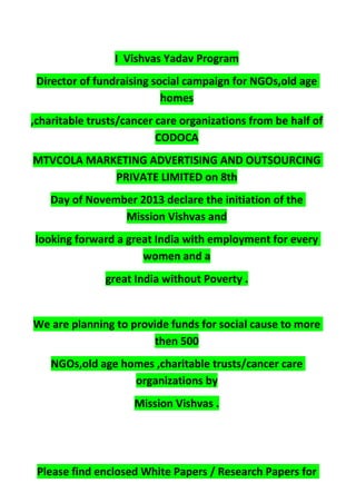I Vishvas Yadav Program
Director of fundraising social campaign for NGOs,old age
homes
,charitable trusts/cancer care organizations from be half of
CODOCA
MTVCOLA MARKETING ADVERTISING AND OUTSOURCING
PRIVATE LIMITED on 8th
Day of November 2013 declare the initiation of the
Mission Vishvas and
looking forward a great India with employment for every
women and a
great India without Poverty .
We are planning to provide funds for social cause to more
then 500
NGOs,old age homes ,charitable trusts/cancer care
organizations by
Mission Vishvas .
Please find enclosed White Papers / Research Papers for
 
