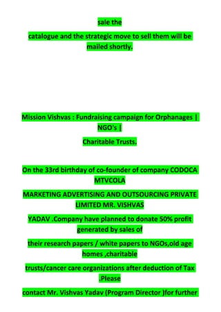 sale the
catalogue and the strategic move to sell them will be
mailed shortly.
Mission Vishvas : Fundraising campaign for Orphanages |
NGO's |
Charitable Trusts.
On the 33rd birthday of co-founder of company CODOCA
MTVCOLA
MARKETING ADVERTISING AND OUTSOURCING PRIVATE
LIMITED MR. VISHVAS
YADAV .Company have planned to donate 50% profit
generated by sales of
their research papers / white papers to NGOs,old age
homes ,charitable
trusts/cancer care organizations after deduction of Tax
.Please
contact Mr. Vishvas Yadav (Program Director )for further
 