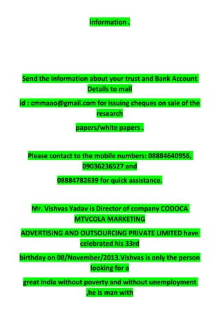 information .
Send the information about your trust and Bank Account
Details to mail
id : cmmaao@gmail.com for issuing cheques on sale of the
research
papers/white papers .
Please contact to the mobile numbers: 08884640956,
09036236527 and
08884782639 for quick assistance.
Mr. Vishvas Yadav is Director of company CODOCA
MTVCOLA MARKETING
ADVERTISING AND OUTSOURCING PRIVATE LIMITED have
celebrated his 33rd
birthday on 08/November/2013.Vishvas is only the person
looking for a
great India without poverty and without unemployment
,he is man with
 