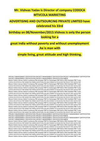 Mr. Vishvas Yadav is Director of company CODOCA
MTVCOLA MARKETING
ADVERTISING AND OUTSOURCING PRIVATE LIMITED have
celebrated his 33rd
birthday on 08/November/2013.Vishvas is only the person
looking for a
great India without poverty and without unemployment
,he is man with
simple living, great attitude and high thinking.
PROJECT MANAGEMENT CERTIFICATION PROJECT MANAGEMENT CERTIFICATION PROJECT MANAGEMENT CERTIFICATION
PROJECT MANAGEMENT CERTIFICATION PROJECT MANAGEMENT CERTIFICATION PMBOK
Mission PMBOK Vishvas PMBOK Fundraising PMI campaign PMP for Orphanages PMP NGO’s PMI Charitable PMP Trusts.
CODOCA PMI MTVCOLA PMP MARKETING PMBOK ADVERTISING PMI ANG POMBOK OUTSOURCING PMI PRIVATE PMP LIMITED PMP
Mission PMBOK Vishvas PMBOK Fundraising PMI campaign PMP for Orphanages PMP NGO’s PMI Charitable PMP Trusts.
CODOCA PMI MTVCOLA PMP MARKETING PMBOK ADVERTISING PMI ANG POMBOK OUTSOURCING PMI PRIVATE PMP LIMITED PMP
Mission PMBOK Vishvas PMBOK Fundraising PMI campaign PMP for Orphanages PMP NGO’s PMI Charitable PMP Trusts.
CODOCA PMI MTVCOLA PMP MARKETING PMBOK ADVERTISING PMI ANG POMBOK OUTSOURCING PMI PRIVATE PMP LIMITED PMP
Mission PMBOK Vishvas PMBOK Fundraising PMI campaign PMP for Orphanages PMP NGO’s PMI Charitable PMP Trusts.
CODOCA PMI MTVCOLA PMP MARKETING PMBOK ADVERTISING PMI ANG POMBOK OUTSOURCING PMI PRIVATE PMP LIMITED PMP
Mission PMBOK Vishvas PMBOK Fundraising PMI campaign PMP for Orphanages PMP NGO’s PMI Charitable PMP Trusts.
CODOCA PMI MTVCOLA PMP MARKETING PMBOK ADVERTISING PMI ANG POMBOK OUTSOURCING PMI PRIVATE PMP LIMITED PMP
Mission PMBOK Vishvas PMBOK Fundraising PMI campaign PMP for Orphanages PMP NGO’s PMI Charitable PMP Trusts.
CODOCA PMI MTVCOLA PMP MARKETING PMBOK ADVERTISING PMI ANG POMBOK OUTSOURCING PMI PRIVATE PMP LIMITED PMP
Mission PMBOK Vishvas PMBOK Fundraising PMI campaign PMP for Orphanages PMP NGO’s PMI Charitable PMP Trusts.
CODOCA PMI MTVCOLA PMP MARKETING PMBOK ADVERTISING PMI ANG POMBOK OUTSOURCING PMI PRIVATE PMP LIMITED PMP
Mission PMBOK Vishvas PMBOK Fundraising PMI campaign PMP for Orphanages PMP NGO’s PMI Charitable PMP Trusts.
CODOCA PMI MTVCOLA PMP MARKETING PMBOK ADVERTISING PMI ANG POMBOK OUTSOURCING PMI PRIVATE PMP LIMITED PMP
Mission PMBOK Vishvas PMBOK Fundraising PMI campaign PMP for Orphanages PMP NGO’s PMI Charitable PMP Trusts.
CODOCA PMI MTVCOLA PMP MARKETING PMBOK ADVERTISING PMI ANG POMBOK OUTSOURCING PMI PRIVATE PMP LIMITED PMP
PROJECT MANAGEMENT CERTIFICATION PROJECT MANAGEMENT CERTIFICATION PROJECT MANAGEMENT CERTIFICATION
PROJECT MANAGEMENT CERTIFICATION PROJECT MANAGEMENT CERTIFICATION PMBOK
PROJECT MANAGEMENT CERTIFICATION PROJECT MANAGEMENT CERTIFICATION PROJECT MANAGEMENT CERTIFICATION
PROJECT MANAGEMENT CERTIFICATION PROJECT MANAGEMENT CERTIFICATION PMBOK
Mission PMBOK Vishvas PMBOK Fundraising PMI campaign PMP for Orphanages PMP NGO’s PMI Charitable PMP Trusts.
CODOCA PMI MTVCOLA PMP MARKETING PMBOK ADVERTISING PMI ANG POMBOK OUTSOURCING PMI PRIVATE PMP LIMITED PMP
Mission PMBOK Vishvas PMBOK Fundraising PMI campaign PMP for Orphanages PMP NGO’s PMI Charitable PMP Trusts.
CODOCA PMI MTVCOLA PMP MARKETING PMBOK ADVERTISING PMI ANG POMBOK OUTSOURCING PMI PRIVATE PMP LIMITED PMP
Mission PMBOK Vishvas PMBOK Fundraising PMI campaign PMP for Orphanages PMP NGO’s PMI Charitable PMP Trusts.
CODOCA PMI MTVCOLA PMP MARKETING PMBOK ADVERTISING PMI ANG POMBOK OUTSOURCING PMI PRIVATE PMP LIMITED PMP
Mission PMBOK Vishvas PMBOK Fundraising PMI campaign PMP for Orphanages PMP NGO’s PMI Charitable PMP Trusts.
CODOCA PMI MTVCOLA PMP MARKETING PMBOK ADVERTISING PMI ANG POMBOK OUTSOURCING PMI PRIVATE PMP LIMITED PMP
Mission PMBOK Vishvas PMBOK Fundraising PMI campaign PMP for Orphanages PMP NGO’s PMI Charitable PMP Trusts.
 