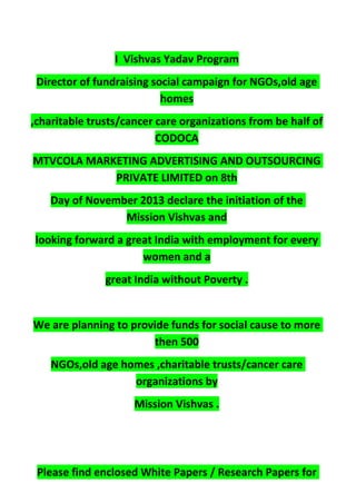 I Vishvas Yadav Program
Director of fundraising social campaign for NGOs,old age
homes
,charitable trusts/cancer care organizations from be half of
CODOCA
MTVCOLA MARKETING ADVERTISING AND OUTSOURCING
PRIVATE LIMITED on 8th
Day of November 2013 declare the initiation of the
Mission Vishvas and
looking forward a great India with employment for every
women and a
great India without Poverty .
We are planning to provide funds for social cause to more
then 500
NGOs,old age homes ,charitable trusts/cancer care
organizations by
Mission Vishvas .
Please find enclosed White Papers / Research Papers for
 