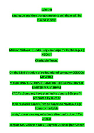 sale the
catalogue and the strategic move to sell them will be
mailed shortly.
Mission Vishvas : Fundraising campaign for Orphanages |
NGO's |
Charitable Trusts.
On the 33rd birthday of co-founder of company CODOCA
MTVCOLA
MARKETING ADVERTISING AND OUTSOURCING PRIVATE
LIMITED MR. VISHVAS
YADAV .Company have planned to donate 50% profit
generated by sales of
their research papers / white papers to NGOs,old age
homes ,charitable
trusts/cancer care organizations after deduction of Tax
.Please
contact Mr. Vishvas Yadav (Program Director )for further
 