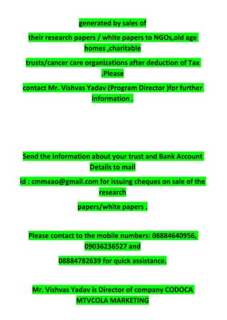 generated by sales of
their research papers / white papers to NGOs,old age
homes ,charitable
trusts/cancer care organizations after deduction of Tax
.Please
contact Mr. Vishvas Yadav (Program Director )for further
information .
Send the information about your trust and Bank Account
Details to mail
id : cmmaao@gmail.com for issuing cheques on sale of the
research
papers/white papers .
Please contact to the mobile numbers: 08884640956,
09036236527 and
08884782639 for quick assistance.
Mr. Vishvas Yadav is Director of company CODOCA
MTVCOLA MARKETING
 
