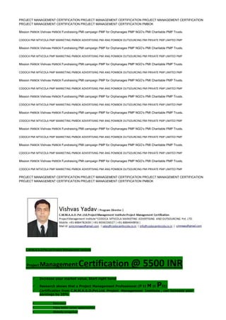 PROJECT MANAGEMENT CERTIFICATION PROJECT MANAGEMENT CERTIFICATION PROJECT MANAGEMENT CERTIFICATION
PROJECT MANAGEMENT CERTIFICATION PROJECT MANAGEMENT CERTIFICATION PMBOK
Mission PMBOK Vishvas PMBOK Fundraising PMI campaign PMP for Orphanages PMP NGO’s PMI Charitable PMP Trusts.
CODOCA PMI MTVCOLA PMP MARKETING PMBOK ADVERTISING PMI ANG POMBOK OUTSOURCING PMI PRIVATE PMP LIMITED PMP
Mission PMBOK Vishvas PMBOK Fundraising PMI campaign PMP for Orphanages PMP NGO’s PMI Charitable PMP Trusts.
CODOCA PMI MTVCOLA PMP MARKETING PMBOK ADVERTISING PMI ANG POMBOK OUTSOURCING PMI PRIVATE PMP LIMITED PMP
Mission PMBOK Vishvas PMBOK Fundraising PMI campaign PMP for Orphanages PMP NGO’s PMI Charitable PMP Trusts.
CODOCA PMI MTVCOLA PMP MARKETING PMBOK ADVERTISING PMI ANG POMBOK OUTSOURCING PMI PRIVATE PMP LIMITED PMP
Mission PMBOK Vishvas PMBOK Fundraising PMI campaign PMP for Orphanages PMP NGO’s PMI Charitable PMP Trusts.
CODOCA PMI MTVCOLA PMP MARKETING PMBOK ADVERTISING PMI ANG POMBOK OUTSOURCING PMI PRIVATE PMP LIMITED PMP
Mission PMBOK Vishvas PMBOK Fundraising PMI campaign PMP for Orphanages PMP NGO’s PMI Charitable PMP Trusts.
CODOCA PMI MTVCOLA PMP MARKETING PMBOK ADVERTISING PMI ANG POMBOK OUTSOURCING PMI PRIVATE PMP LIMITED PMP
Mission PMBOK Vishvas PMBOK Fundraising PMI campaign PMP for Orphanages PMP NGO’s PMI Charitable PMP Trusts.
CODOCA PMI MTVCOLA PMP MARKETING PMBOK ADVERTISING PMI ANG POMBOK OUTSOURCING PMI PRIVATE PMP LIMITED PMP
Mission PMBOK Vishvas PMBOK Fundraising PMI campaign PMP for Orphanages PMP NGO’s PMI Charitable PMP Trusts.
CODOCA PMI MTVCOLA PMP MARKETING PMBOK ADVERTISING PMI ANG POMBOK OUTSOURCING PMI PRIVATE PMP LIMITED PMP
Mission PMBOK Vishvas PMBOK Fundraising PMI campaign PMP for Orphanages PMP NGO’s PMI Charitable PMP Trusts.
CODOCA PMI MTVCOLA PMP MARKETING PMBOK ADVERTISING PMI ANG POMBOK OUTSOURCING PMI PRIVATE PMP LIMITED PMP
Mission PMBOK Vishvas PMBOK Fundraising PMI campaign PMP for Orphanages PMP NGO’s PMI Charitable PMP Trusts.
CODOCA PMI MTVCOLA PMP MARKETING PMBOK ADVERTISING PMI ANG POMBOK OUTSOURCING PMI PRIVATE PMP LIMITED PMP
PROJECT MANAGEMENT CERTIFICATION PROJECT MANAGEMENT CERTIFICATION PROJECT MANAGEMENT CERTIFICATION
PROJECT MANAGEMENT CERTIFICATION PROJECT MANAGEMENT CERTIFICATION PMBOK
C.M.M.A.A.O.Pvt.Ltd.Project Management Institute
Project ManagementCertification @ 5500 INR
 Increase your market value. Start right here!
 Research shows that a Project Management Professional (P II M II PII)
 Certification from C.M.M.A.A.O.Pvt.Ltd. Project Management Institute , can increase your
earnings by 25%
• Earn more
• Enjoy better career opportunities
• Globally recognized
 