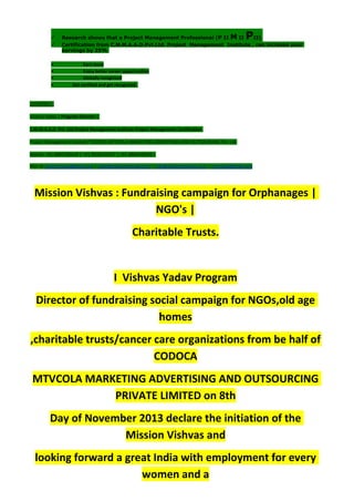  Research shows that a Project Management Professional (P II M II PII)
 Certification from C.M.M.A.A.O.Pvt.Ltd. Project Management Institute , can increase your
earnings by 25%
• Earn more
• Enjoy better career opportunities
• Globally recognized
Get certified and get recognized.
COURTSEY:-
Vishvas Yadav | Program Director |
C.M.M.A.A.O .Pvt .Ltd.Project Management Institute Project Management Certification
Project Management Institute~CODOCA MTVCOLA MARKETING ADVERTISING AND OUTSOURCING Pvt. Ltd.
Mobile: +91-8884782639 | +91-9036236527 | +91-8884640956 |
Mail id: pmicmmaao@gmail.com | sales@codocamtvcola.co.in | info@codocamtvcola.co.in | cmmaao@gmail.com
Mission Vishvas : Fundraising campaign for Orphanages |
NGO's |
Charitable Trusts.
I Vishvas Yadav Program
Director of fundraising social campaign for NGOs,old age
homes
,charitable trusts/cancer care organizations from be half of
CODOCA
MTVCOLA MARKETING ADVERTISING AND OUTSOURCING
PRIVATE LIMITED on 8th
Day of November 2013 declare the initiation of the
Mission Vishvas and
looking forward a great India with employment for every
women and a
 