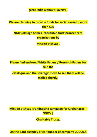 great India without Poverty .
We are planning to provide funds for social cause to more
then 500
NGOs,old age homes ,charitable trusts/cancer care
organizations by
Mission Vishvas .
Please find enclosed White Papers / Research Papers for
sale the
catalogue and the strategic move to sell them will be
mailed shortly.
Mission Vishvas : Fundraising campaign for Orphanages |
NGO's |
Charitable Trusts.
On the 33rd birthday of co-founder of company CODOCA
 